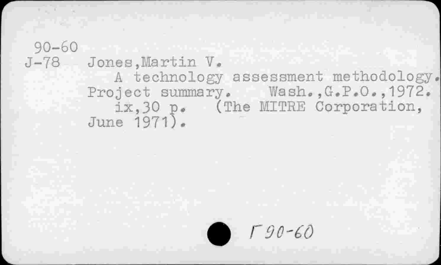 ﻿90-60
J-78 Jones,Martin V.
A technology assessment methodology Project summary. Wash.,G.P.O.,1972. ix,30 p. (The MITRE Corporation, June 1971).
r90-60